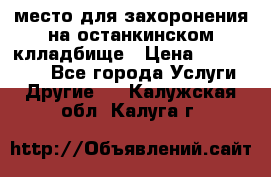 место для захоронения на останкинском клладбище › Цена ­ 1 000 000 - Все города Услуги » Другие   . Калужская обл.,Калуга г.